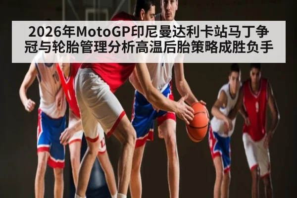 2026年MotoGP印尼曼达利卡站马丁争冠与轮胎管理分析高温后胎策略成胜负手