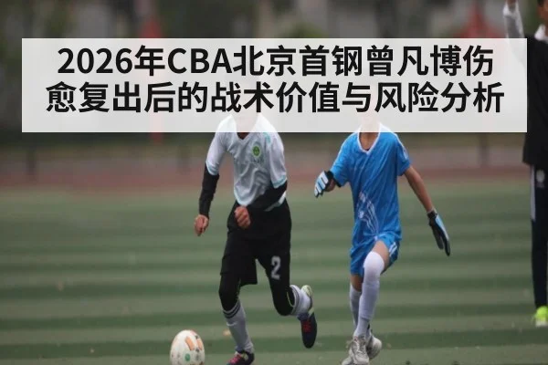 2026年CBA北京首钢曾凡博伤愈复出后的战术价值与风险分析