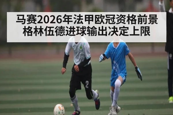 马赛2026年法甲欧冠资格前景 格林伍德进球输出决定上限